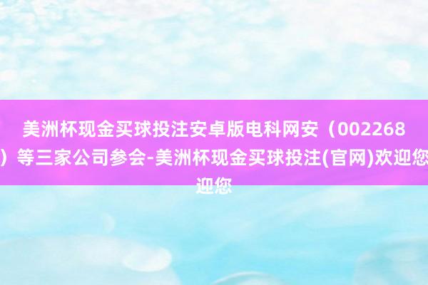 美洲杯现金买球投注安卓版电科网安（002268）等三家公司参会-美洲杯现金买球投注(官网)欢迎您