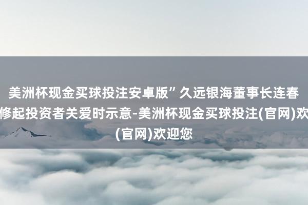 美洲杯现金买球投注安卓版”久远银海董事长连春华在修起投资者关爱时示意-美洲杯现金买球投注(官网)欢迎您