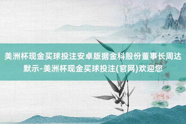 美洲杯现金买球投注安卓版据金科股份董事长周达默示-美洲杯现金买球投注(官网)欢迎您