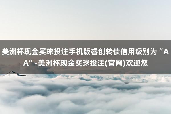 美洲杯现金买球投注手机版睿创转债信用级别为“AA”-美洲杯现金买球投注(官网)欢迎您