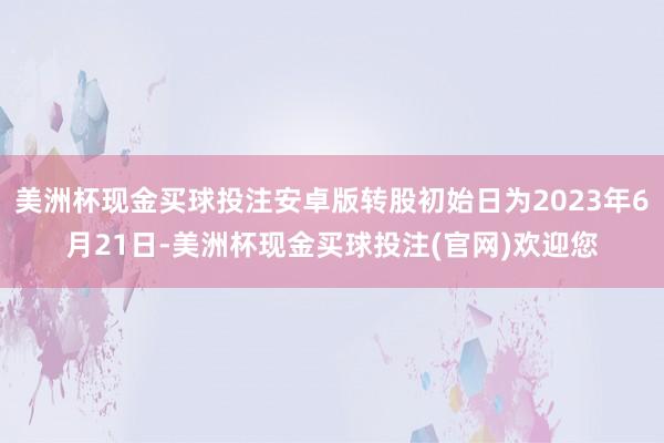 美洲杯现金买球投注安卓版转股初始日为2023年6月21日-美洲杯现金买球投注(官网)欢迎您