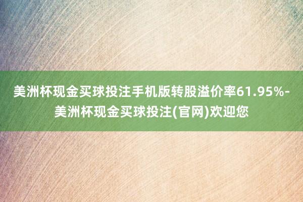 美洲杯现金买球投注手机版转股溢价率61.95%-美洲杯现金买球投注(官网)欢迎您