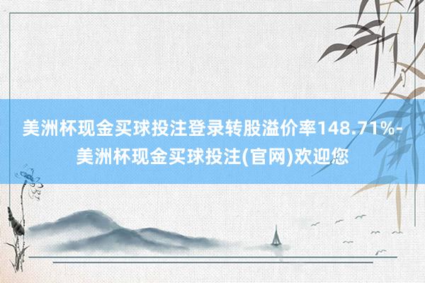 美洲杯现金买球投注登录转股溢价率148.71%-美洲杯现金买球投注(官网)欢迎您