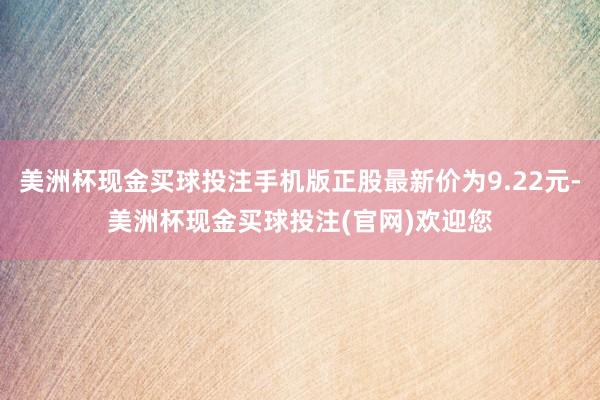 美洲杯现金买球投注手机版正股最新价为9.22元-美洲杯现金买球投注(官网)欢迎您