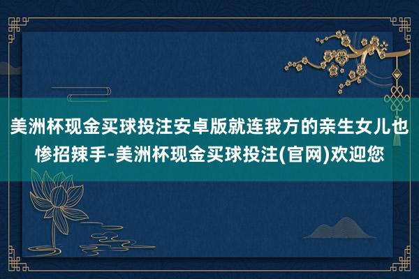 美洲杯现金买球投注安卓版就连我方的亲生女儿也惨招辣手-美洲杯现金买球投注(官网)欢迎您