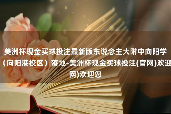 美洲杯现金买球投注最新版东说念主大附中向阳学校（向阳港校区）落地-美洲杯现金买球投注(官网)欢迎您