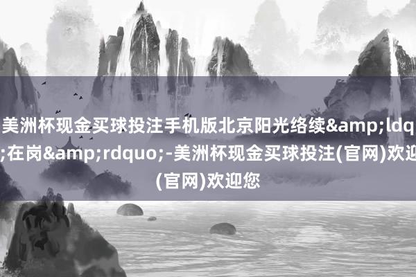 美洲杯现金买球投注手机版北京阳光络续&ldquo;在岗&rdquo;-美洲杯现金买球投注(官网)欢迎您