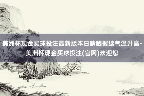 美洲杯现金买球投注最新版本日晴晒握续气温升高-美洲杯现金买球投注(官网)欢迎您