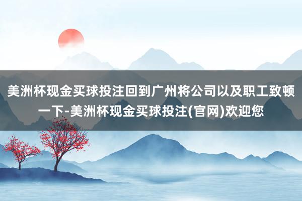 美洲杯现金买球投注回到广州将公司以及职工致顿一下-美洲杯现金买球投注(官网)欢迎您