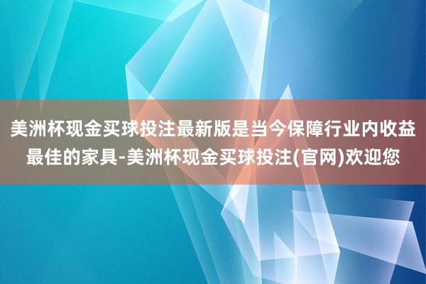 美洲杯现金买球投注最新版是当今保障行业内收益最佳的家具-美洲杯现金买球投注(官网)欢迎您