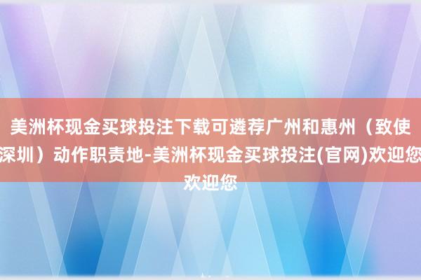 美洲杯现金买球投注下载可遴荐广州和惠州（致使深圳）动作职责地-美洲杯现金买球投注(官网)欢迎您