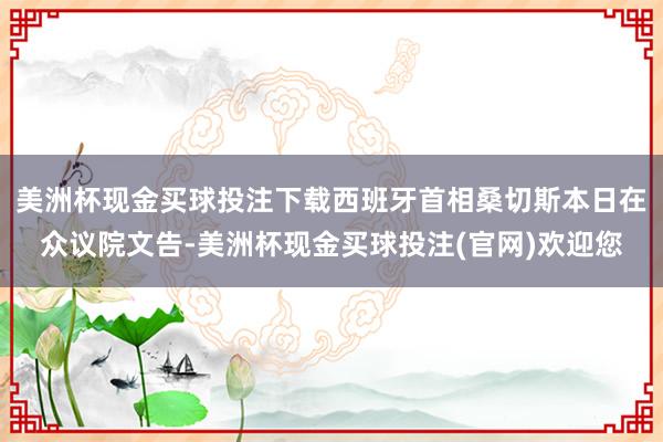 美洲杯现金买球投注下载西班牙首相桑切斯本日在众议院文告-美洲杯现金买球投注(官网)欢迎您