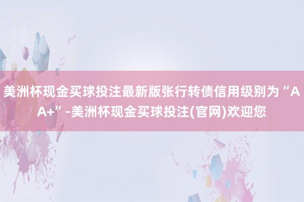 美洲杯现金买球投注最新版张行转债信用级别为“AA+”-美洲杯现金买球投注(官网)欢迎您