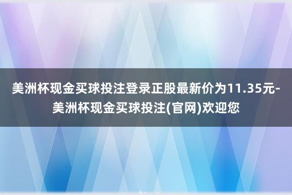 美洲杯现金买球投注登录正股最新价为11.35元-美洲杯现金买球投注(官网)欢迎您