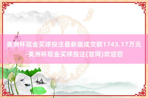 美洲杯现金买球投注最新版成交额1743.17万元-美洲杯现金买球投注(官网)欢迎您