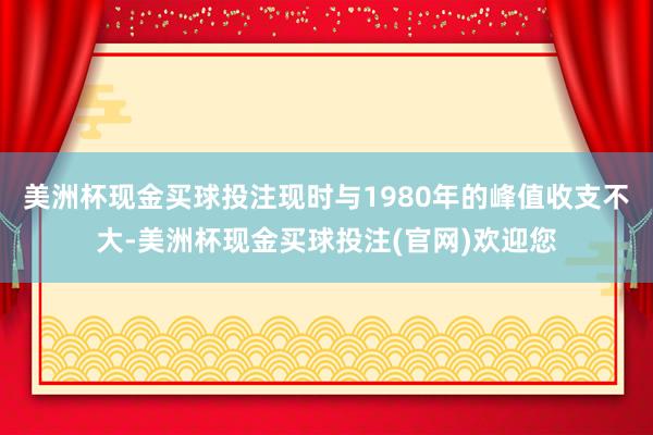 美洲杯现金买球投注现时与1980年的峰值收支不大-美洲杯现金买球投注(官网)欢迎您