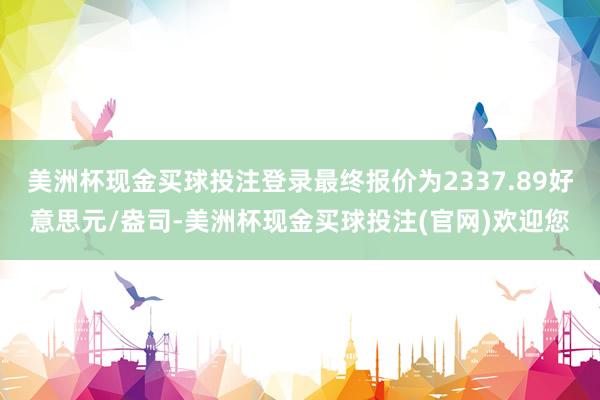 美洲杯现金买球投注登录最终报价为2337.89好意思元/盎司-美洲杯现金买球投注(官网)欢迎您