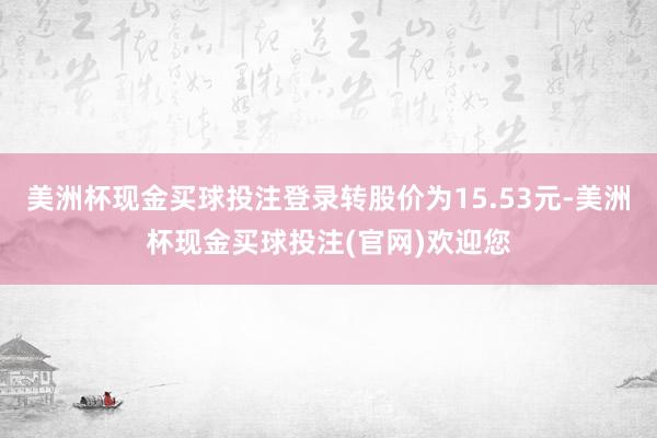 美洲杯现金买球投注登录转股价为15.53元-美洲杯现金买球投注(官网)欢迎您