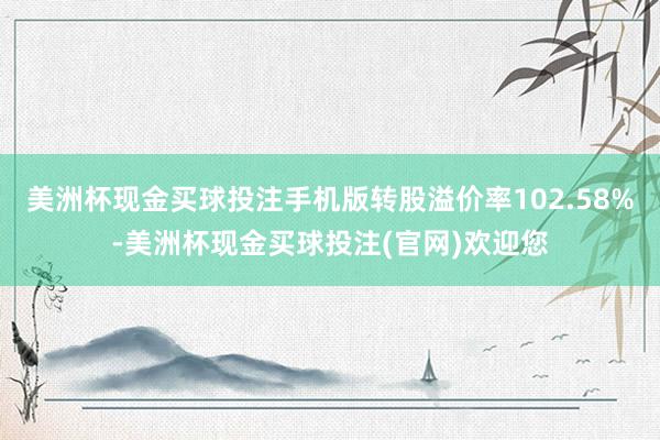 美洲杯现金买球投注手机版转股溢价率102.58%-美洲杯现金买球投注(官网)欢迎您