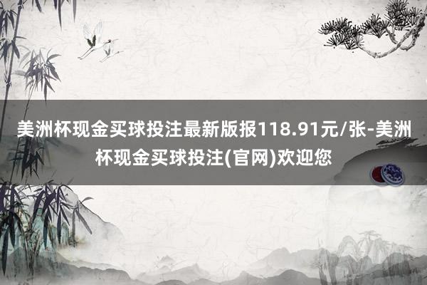 美洲杯现金买球投注最新版报118.91元/张-美洲杯现金买球投注(官网)欢迎您