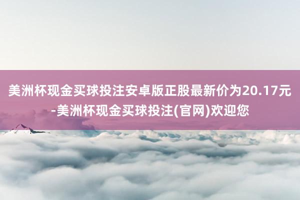 美洲杯现金买球投注安卓版正股最新价为20.17元-美洲杯现金买球投注(官网)欢迎您