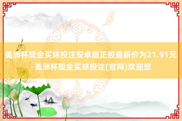 美洲杯现金买球投注安卓版正股最新价为21.91元-美洲杯现金买球投注(官网)欢迎您