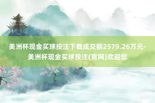 美洲杯现金买球投注下载成交额2579.26万元-美洲杯现金买球投注(官网)欢迎您