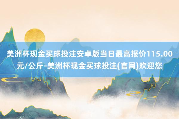 美洲杯现金买球投注安卓版当日最高报价115.00元/公斤-美洲杯现金买球投注(官网)欢迎您