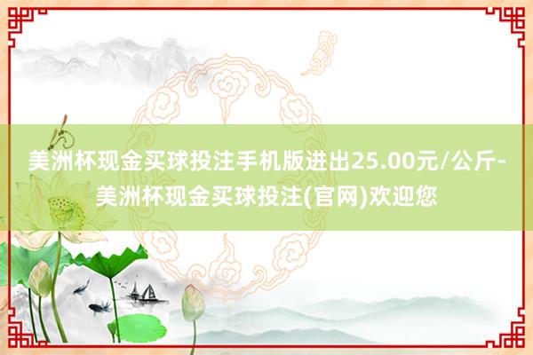 美洲杯现金买球投注手机版进出25.00元/公斤-美洲杯现金买球投注(官网)欢迎您