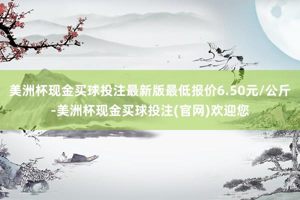 美洲杯现金买球投注最新版最低报价6.50元/公斤-美洲杯现金买球投注(官网)欢迎您