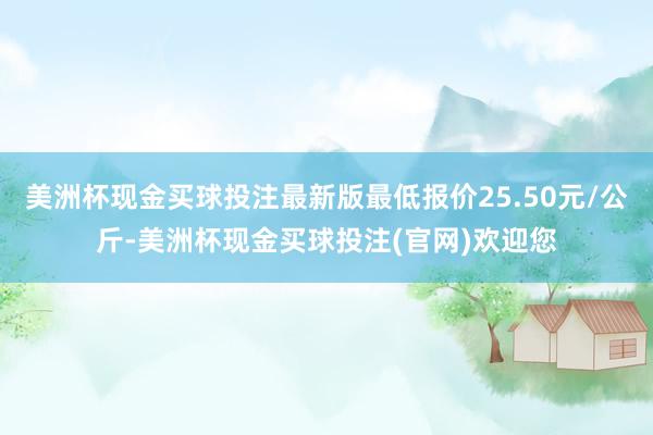 美洲杯现金买球投注最新版最低报价25.50元/公斤-美洲杯现金买球投注(官网)欢迎您