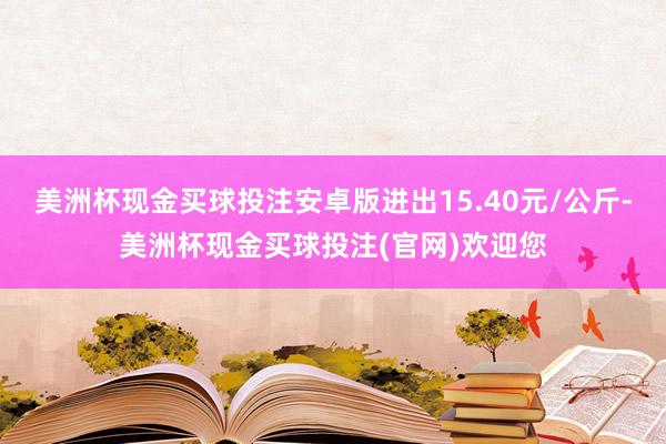 美洲杯现金买球投注安卓版进出15.40元/公斤-美洲杯现金买球投注(官网)欢迎您