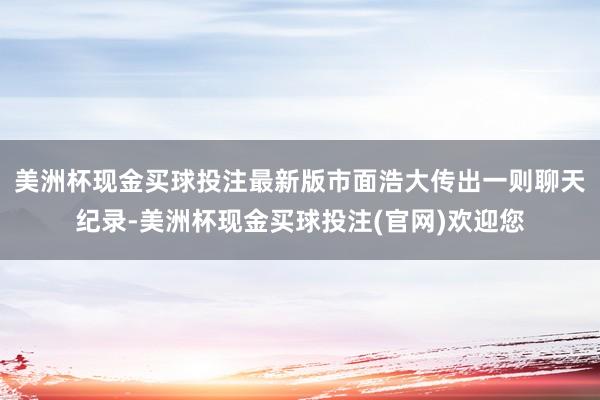 美洲杯现金买球投注最新版市面浩大传出一则聊天纪录-美洲杯现金买球投注(官网)欢迎您