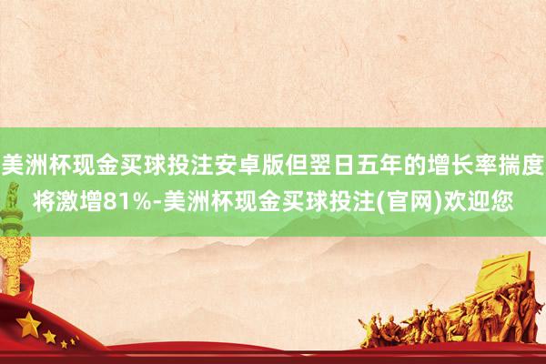 美洲杯现金买球投注安卓版但翌日五年的增长率揣度将激增81%-美洲杯现金买球投注(官网)欢迎您