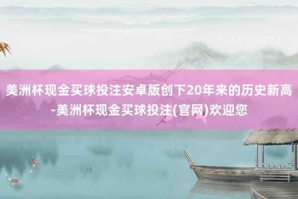 美洲杯现金买球投注安卓版创下20年来的历史新高-美洲杯现金买球投注(官网)欢迎您