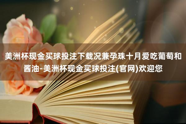 美洲杯现金买球投注下载况兼孕珠十月爱吃葡萄和酱油-美洲杯现金买球投注(官网)欢迎您