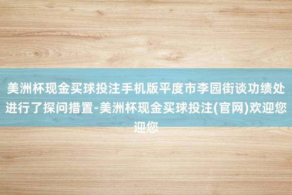 美洲杯现金买球投注手机版平度市李园街谈功绩处进行了探问措置-美洲杯现金买球投注(官网)欢迎您