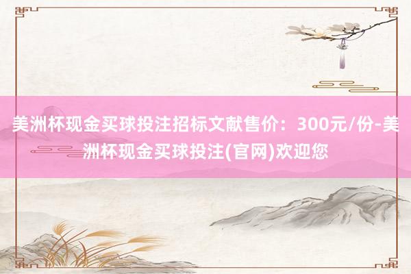 美洲杯现金买球投注招标文献售价：300元/份-美洲杯现金买球投注(官网)欢迎您