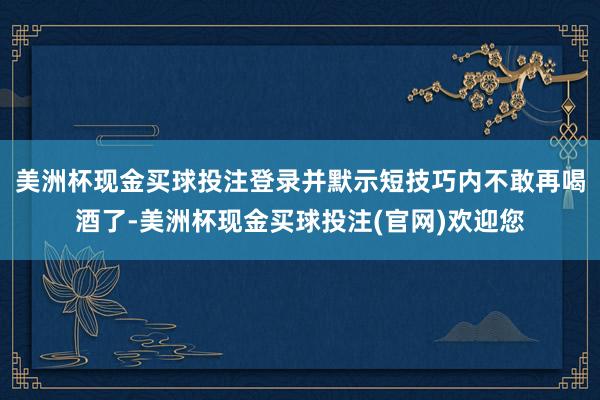 美洲杯现金买球投注登录并默示短技巧内不敢再喝酒了-美洲杯现金买球投注(官网)欢迎您