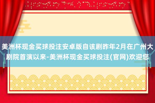 美洲杯现金买球投注安卓版自该剧昨年2月在广州大剧院首演以来-美洲杯现金买球投注(官网)欢迎您