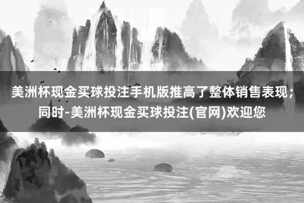 美洲杯现金买球投注手机版推高了整体销售表现；同时-美洲杯现金买球投注(官网)欢迎您