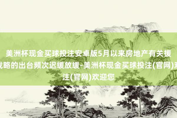 美洲杯现金买球投注安卓版5月以来房地产有关援助性战略的出台频次迟缓放缓-美洲杯现金买球投注(官网)欢迎您