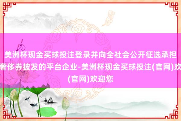 美洲杯现金买球投注登录并向全社会公开征选承担电子奢侈券披发的平台企业-美洲杯现金买球投注(官网)欢迎您