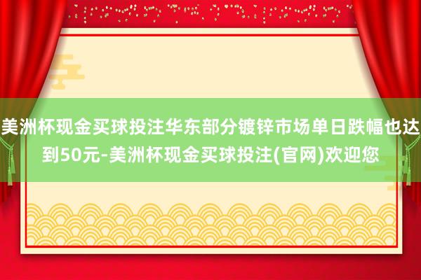 美洲杯现金买球投注华东部分镀锌市场单日跌幅也达到50元-美洲杯现金买球投注(官网)欢迎您