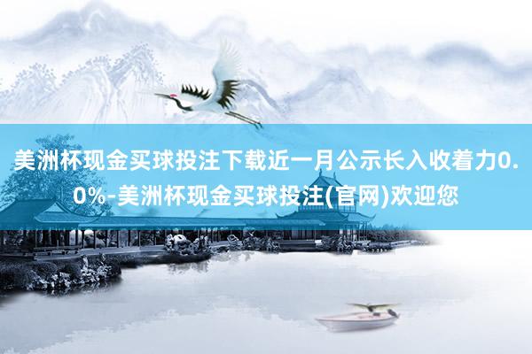 美洲杯现金买球投注下载近一月公示长入收着力0.0%-美洲杯现金买球投注(官网)欢迎您