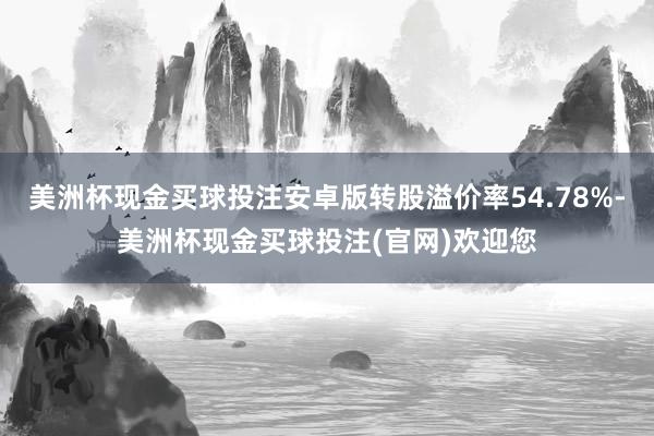 美洲杯现金买球投注安卓版转股溢价率54.78%-美洲杯现金买球投注(官网)欢迎您