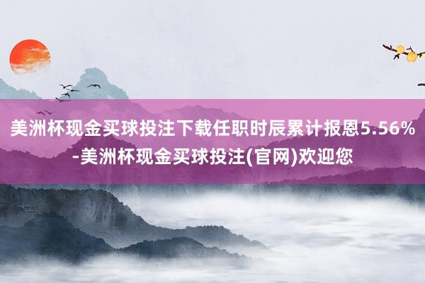 美洲杯现金买球投注下载任职时辰累计报恩5.56%-美洲杯现金买球投注(官网)欢迎您