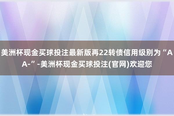 美洲杯现金买球投注最新版再22转债信用级别为“AA-”-美洲杯现金买球投注(官网)欢迎您