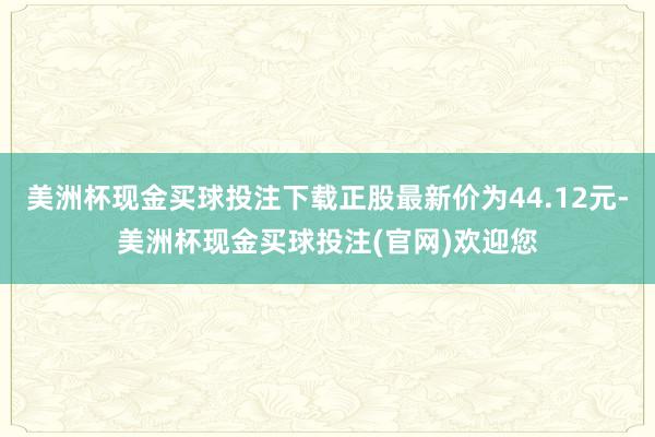 美洲杯现金买球投注下载正股最新价为44.12元-美洲杯现金买球投注(官网)欢迎您