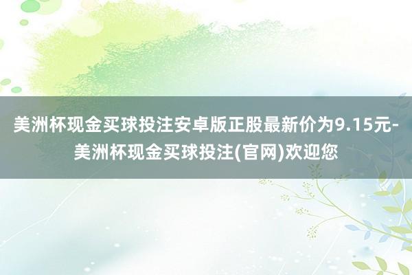 美洲杯现金买球投注安卓版正股最新价为9.15元-美洲杯现金买球投注(官网)欢迎您